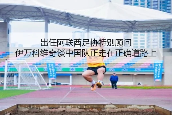 出任阿联酋足协特别顾问 伊万科维奇谈中国队正走在正确道路上
