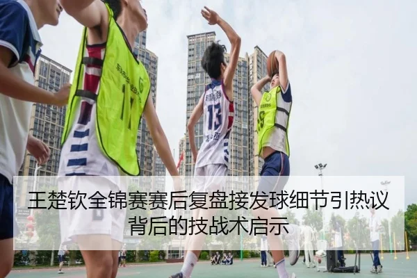 王楚钦全锦赛赛后复盘接发球细节引热议背后的技战术启示